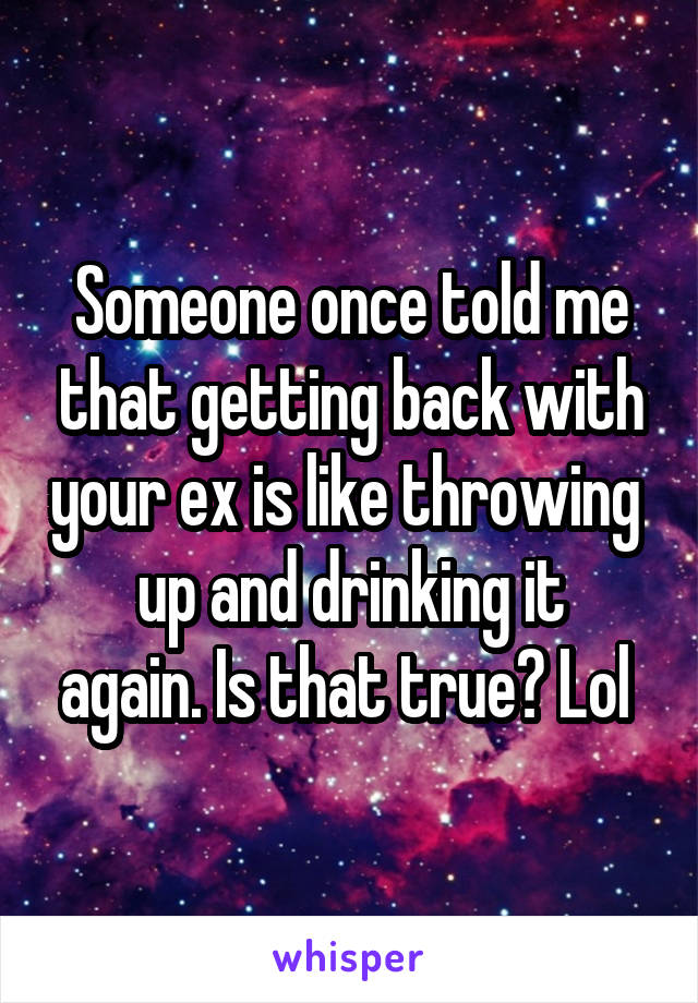 Someone once told me that getting back with your ex is like throwing 
up and drinking it again. Is that true? Lol 
