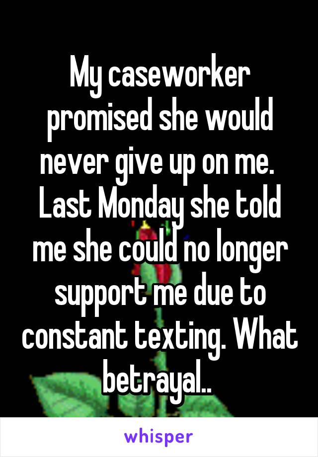 My caseworker promised she would never give up on me.  Last Monday she told me she could no longer support me due to constant texting. What betrayal.. 