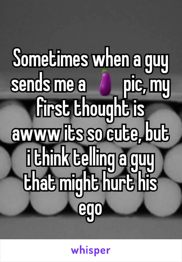 Sometimes when a guy sends me a 🍆 pic, my first thought is awww its so cute, but i think telling a guy that might hurt his ego