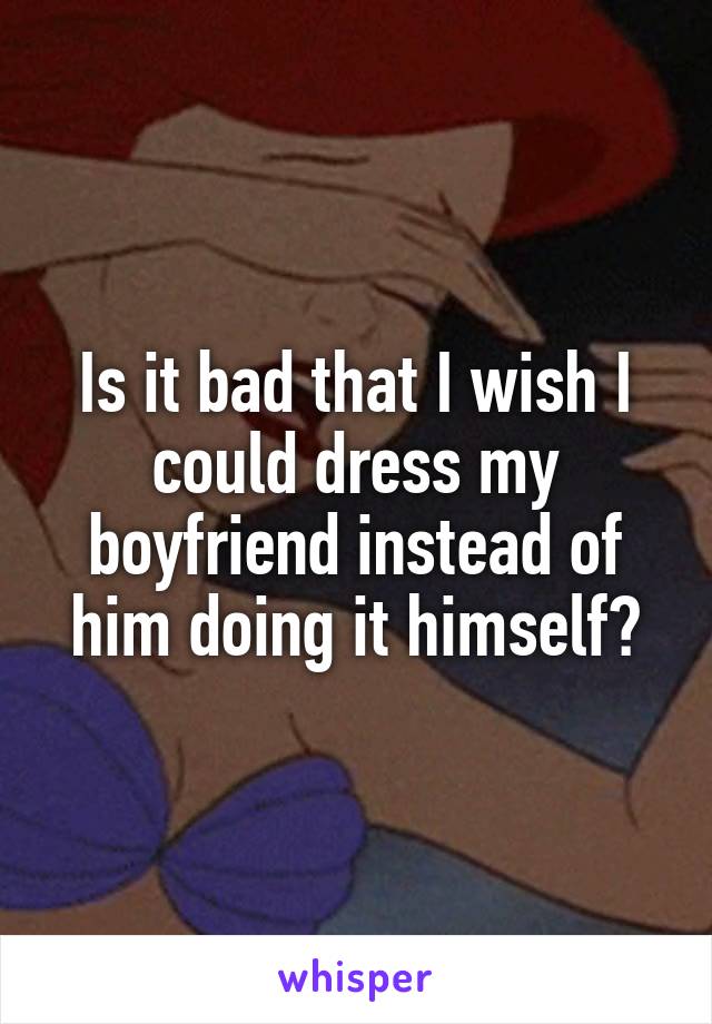 Is it bad that I wish I could dress my boyfriend instead of him doing it himself?