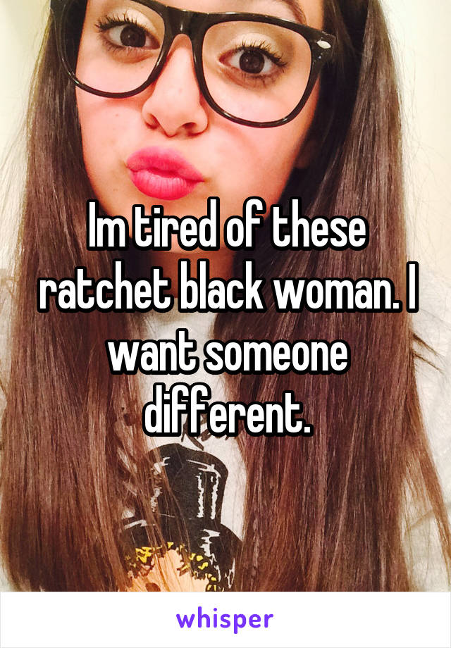 Im tired of these ratchet black woman. I want someone different.
