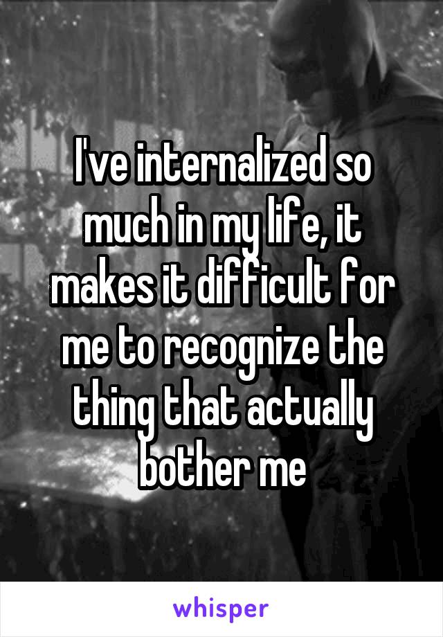 I've internalized so much in my life, it makes it difficult for me to recognize the thing that actually bother me