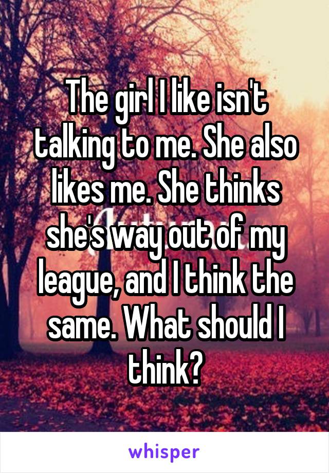 The girl I like isn't talking to me. She also likes me. She thinks she's way out of my league, and I think the same. What should I think?