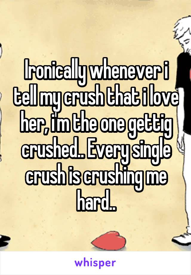 Ironically whenever i tell my crush that i love her, i'm the one gettig crushed.. Every single crush is crushing me hard..