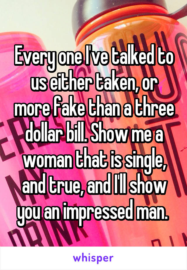 Every one I've talked to us either taken, or more fake than a three dollar bill. Show me a woman that is single, and true, and I'll show you an impressed man. 