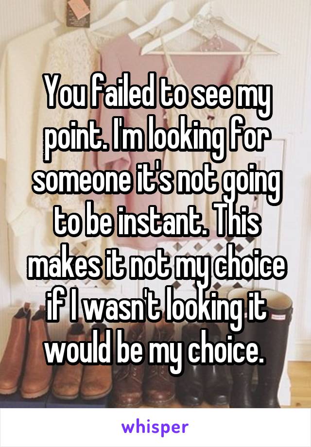 You failed to see my point. I'm looking for someone it's not going to be instant. This makes it not my choice if I wasn't looking it would be my choice. 