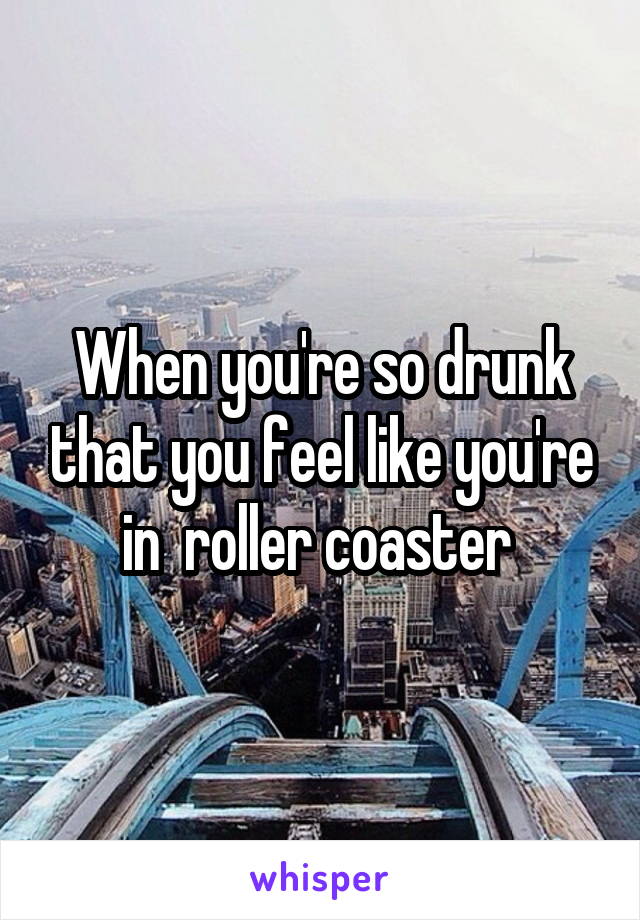 When you're so drunk that you feel like you're in  roller coaster 