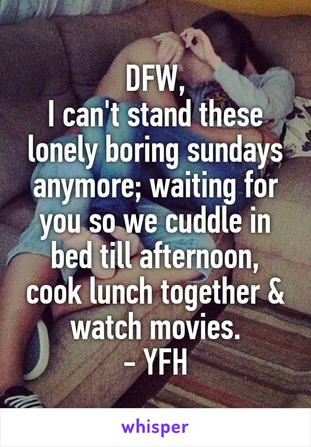 DFW,
I can't stand these lonely boring sundays anymore; waiting for you so we cuddle in bed till afternoon, cook lunch together & watch movies.
- YFH