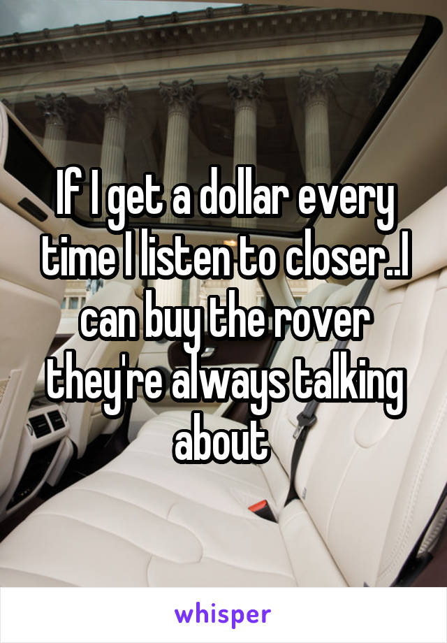 If I get a dollar every time I listen to closer..I can buy the rover they're always talking about 