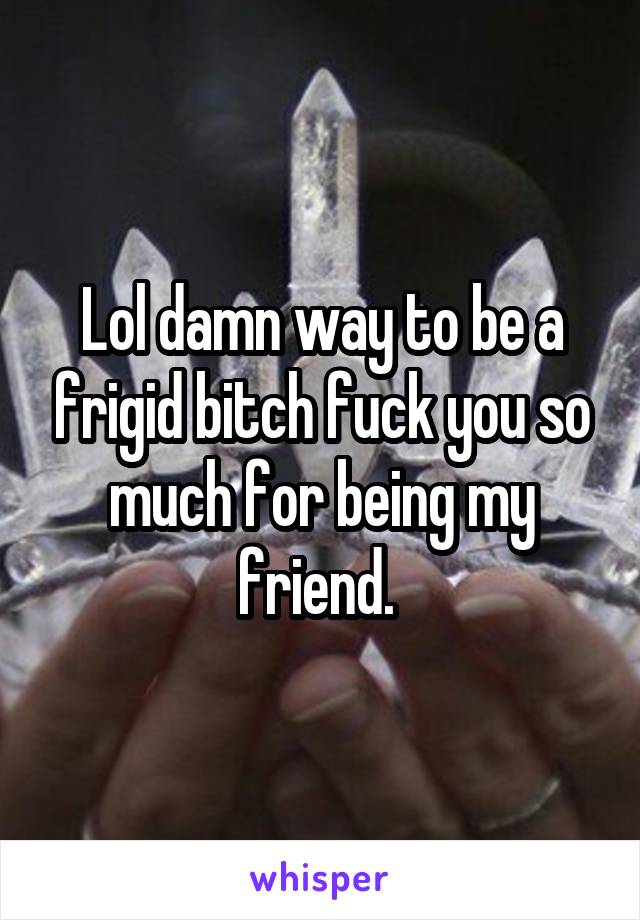 Lol damn way to be a frigid bitch fuck you so much for being my friend. 