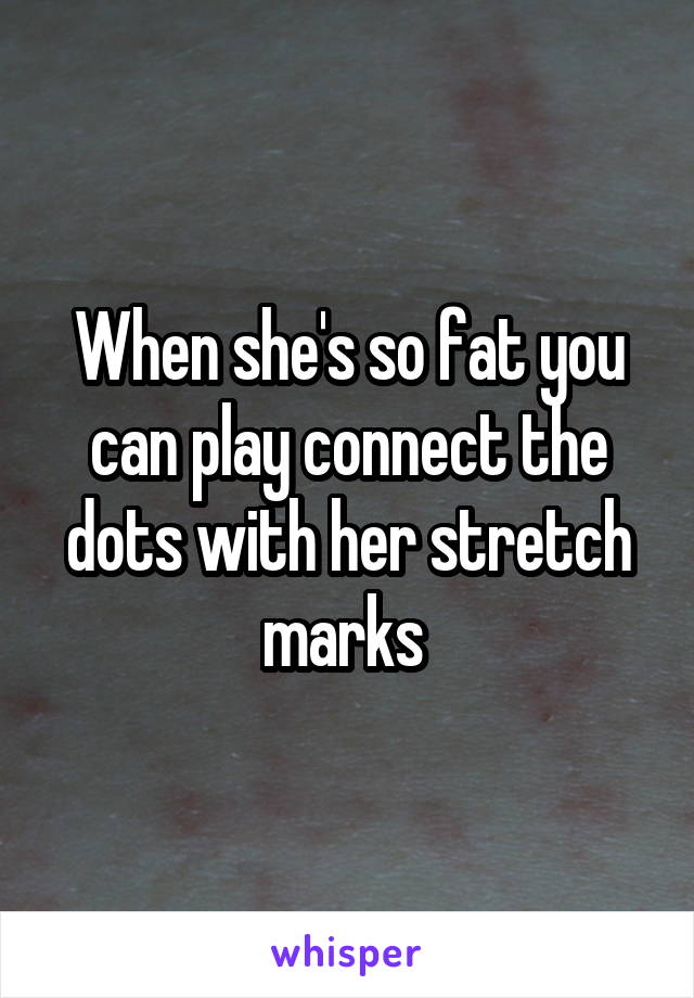 When she's so fat you can play connect the dots with her stretch marks 