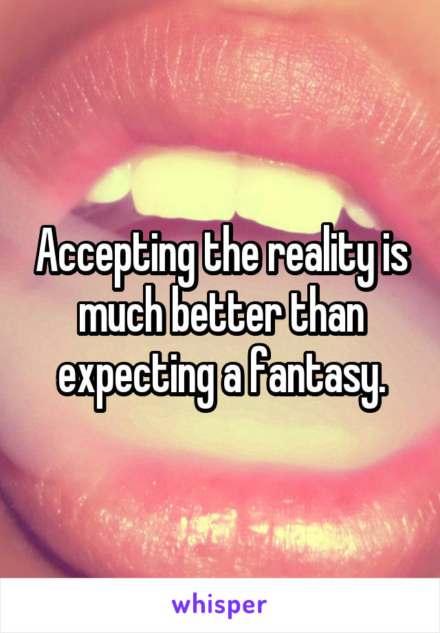 Accepting the reality is much better than expecting a fantasy.