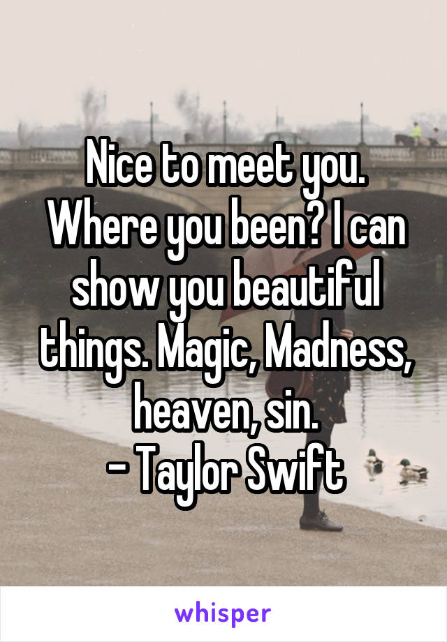 Nice to meet you. Where you been? I can show you beautiful things. Magic, Madness, heaven, sin.
- Taylor Swift