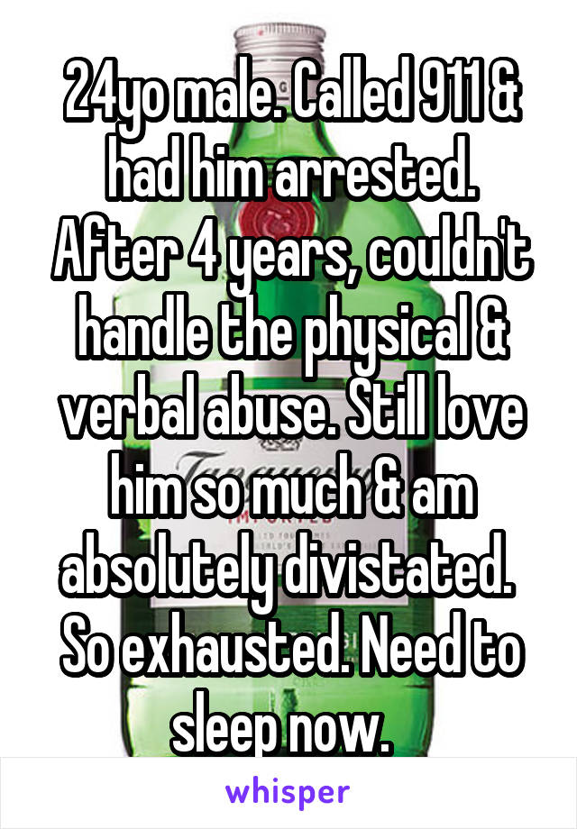 24yo male. Called 911 & had him arrested. After 4 years, couldn't handle the physical & verbal abuse. Still love him so much & am absolutely divistated. 
So exhausted. Need to sleep now.  