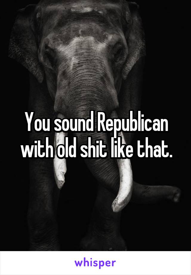 You sound Republican with old shit like that.