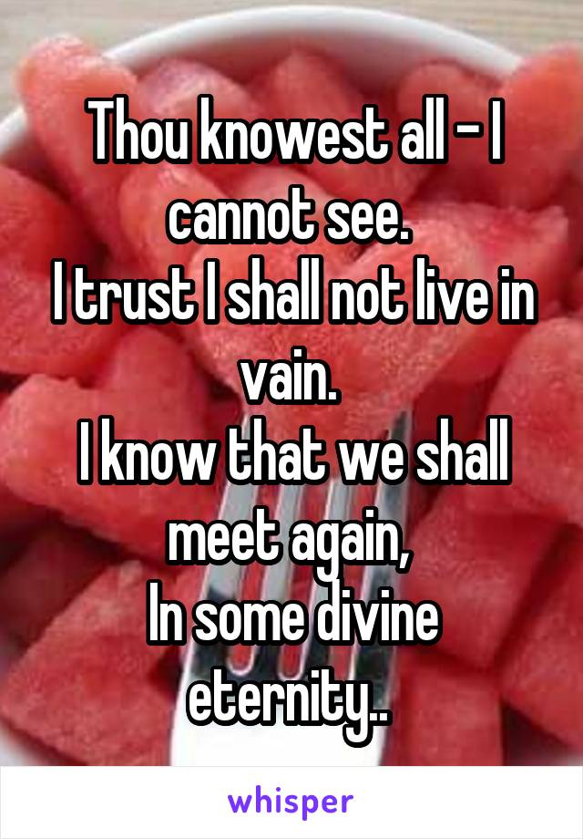 Thou knowest all - I cannot see. 
I trust I shall not live in vain. 
I know that we shall meet again, 
In some divine eternity.. 