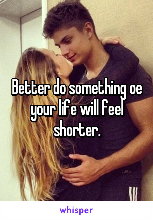 Better do something oe your life will feel shorter.