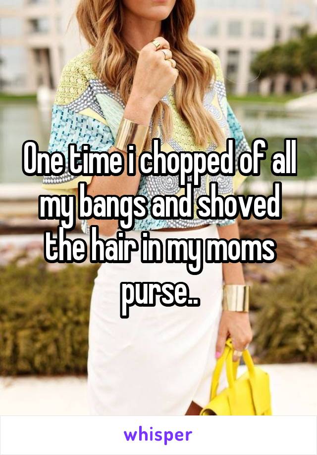 One time i chopped of all my bangs and shoved the hair in my moms purse..