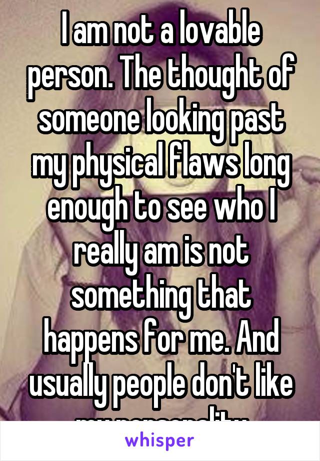 I am not a lovable person. The thought of someone looking past my physical flaws long enough to see who I really am is not something that happens for me. And usually people don't like my personality