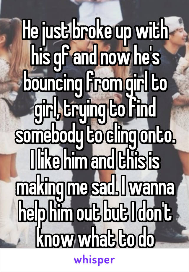 He just broke up with his gf and now he's bouncing from girl to girl, trying to find somebody to cling onto. I like him and this is making me sad. I wanna help him out but I don't know what to do