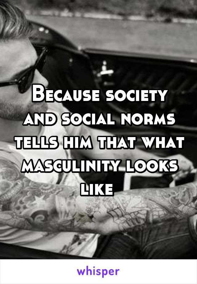 Because society and social norms tells him that what masculinity looks like 