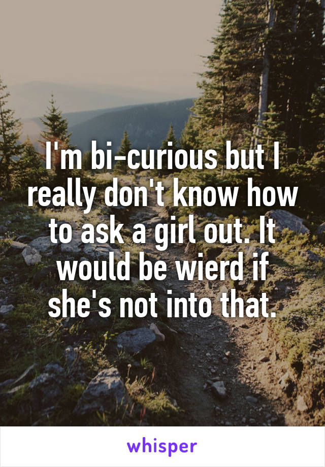 I'm bi-curious but I really don't know how to ask a girl out. It would be wierd if she's not into that.