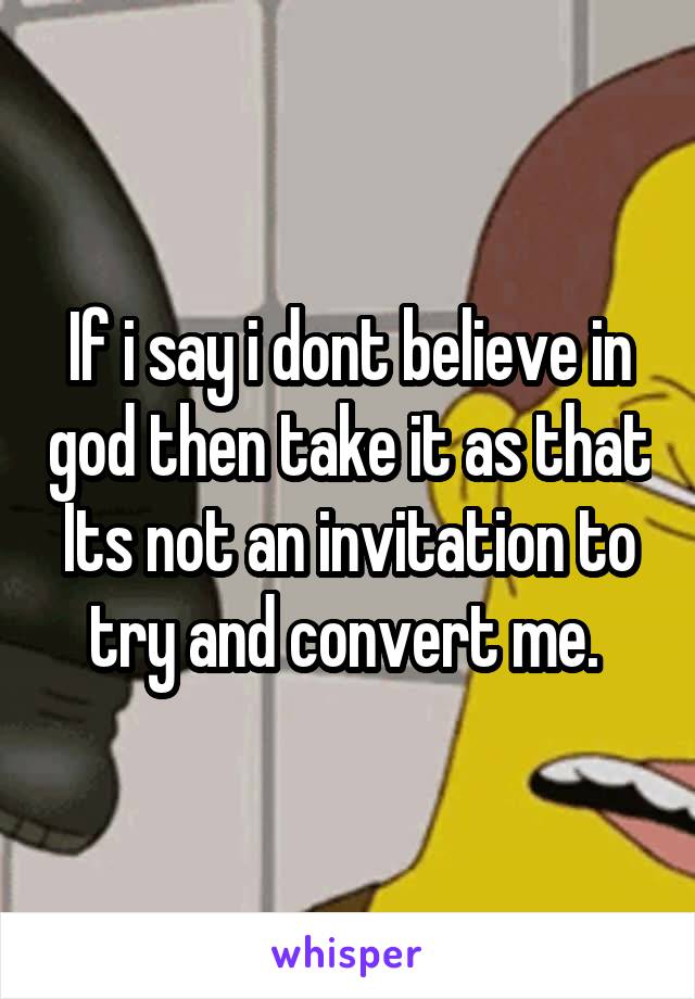 If i say i dont believe in god then take it as that Its not an invitation to try and convert me. 