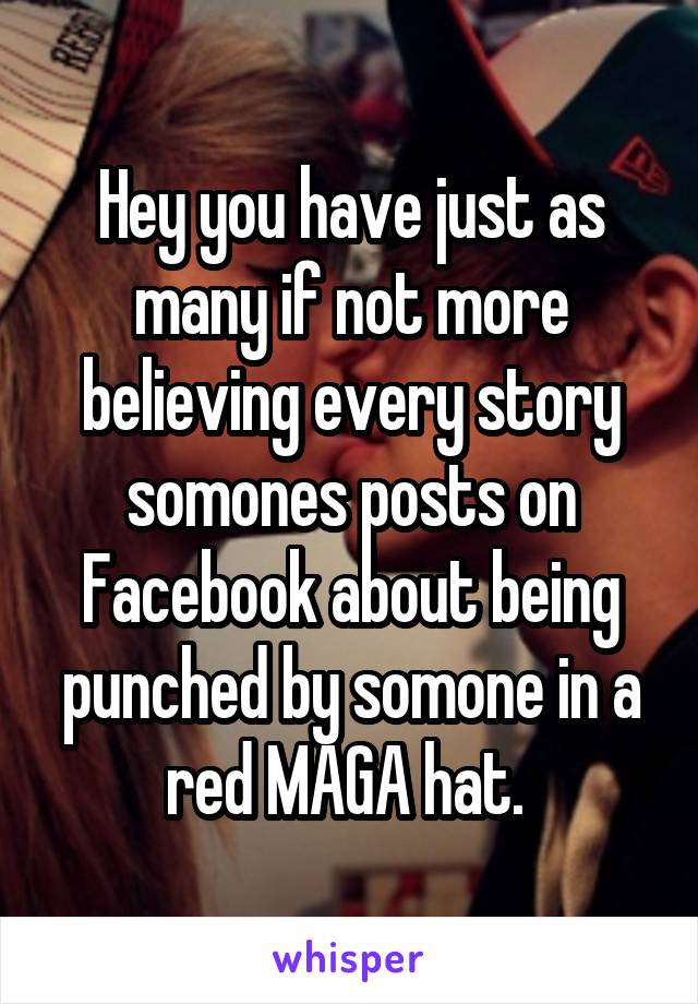 Hey you have just as many if not more believing every story somones posts on Facebook about being punched by somone in a red MAGA hat. 