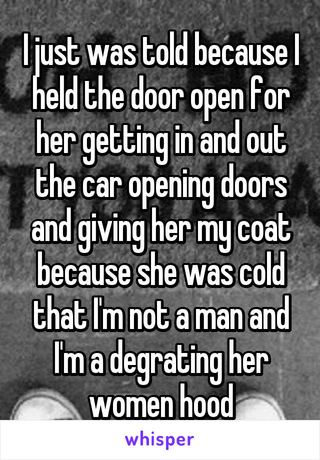 I just was told because I held the door open for her getting in and out the car opening doors and giving her my coat because she was cold that I'm not a man and I'm a degrating her women hood