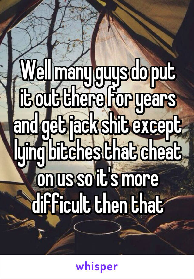 Well many guys do put it out there for years and get jack shit except lying bitches that cheat on us so it's more difficult then that