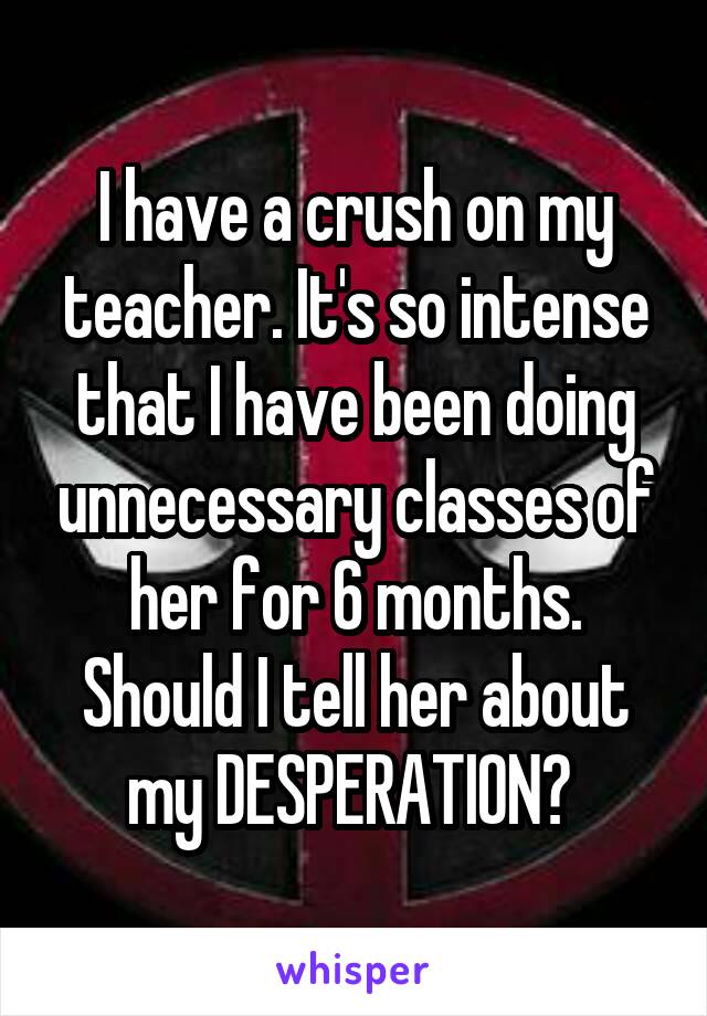 I have a crush on my teacher. It's so intense that I have been doing unnecessary classes of her for 6 months. Should I tell her about my DESPERATION? 
