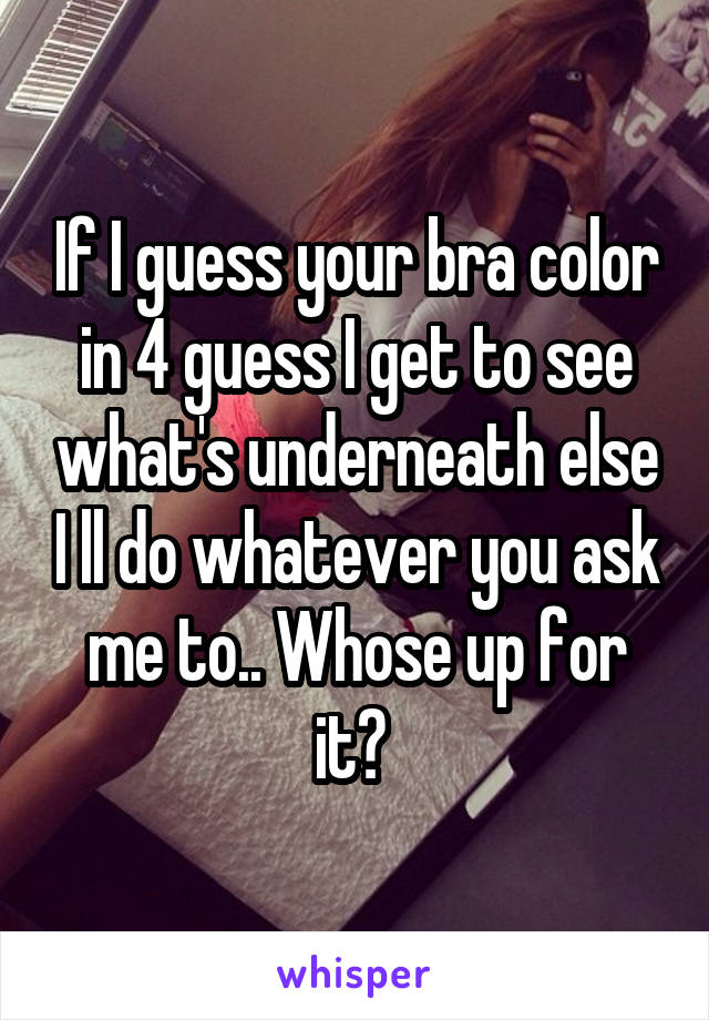 If I guess your bra color in 4 guess I get to see what's underneath else I ll do whatever you ask me to.. Whose up for it? 