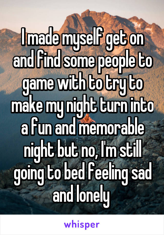 I made myself get on and find some people to game with to try to make my night turn into a fun and memorable night but no, I'm still going to bed feeling sad and lonely 