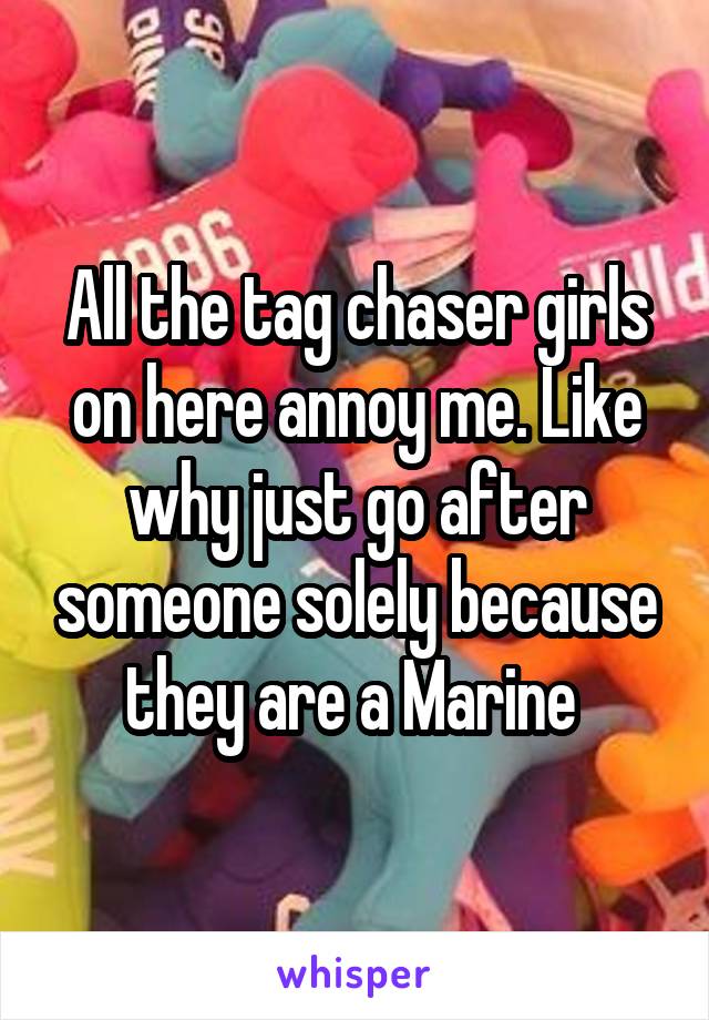 All the tag chaser girls on here annoy me. Like why just go after someone solely because they are a Marine 