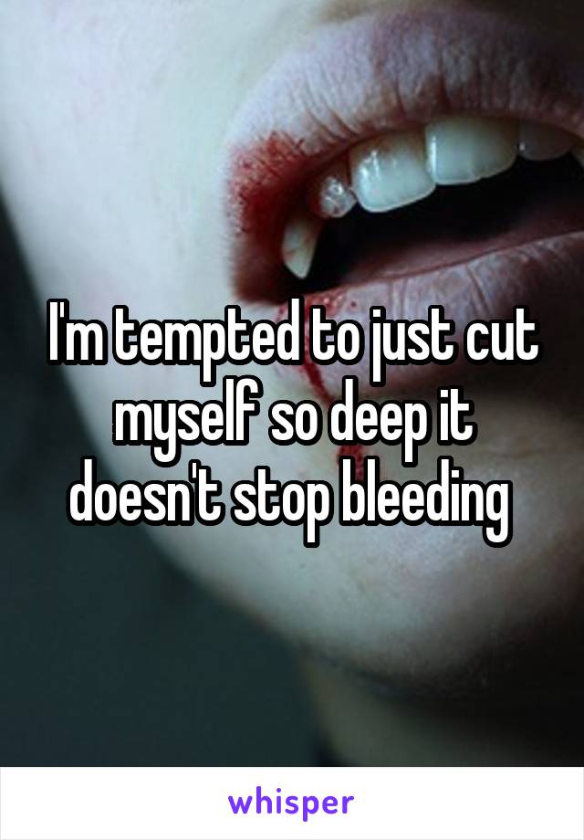 I'm tempted to just cut myself so deep it doesn't stop bleeding 
