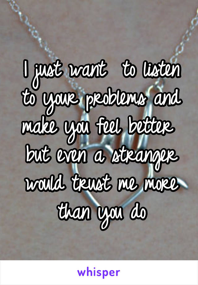 I just want  to listen to your problems and make you feel better  but even a stranger would trust me more than you do