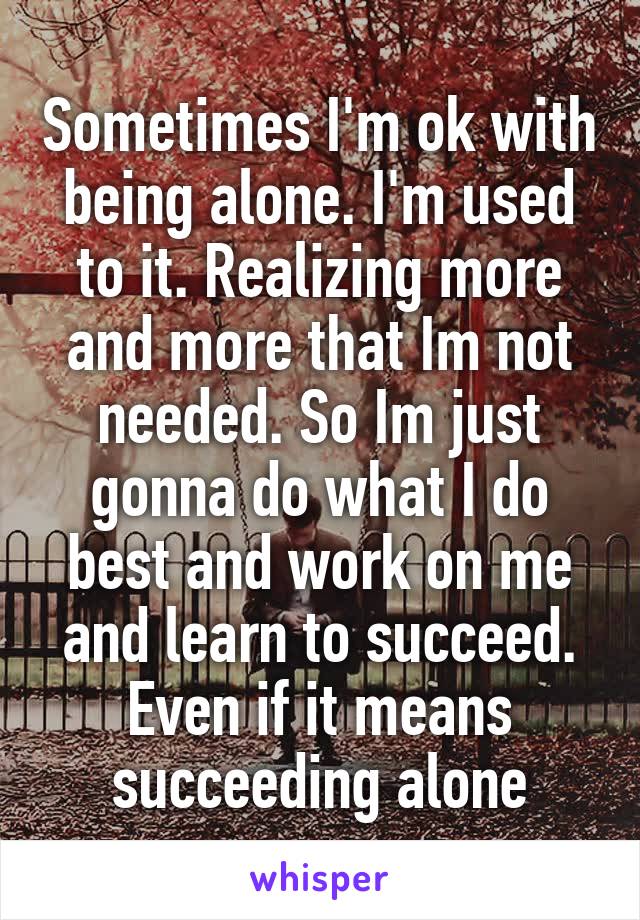 Sometimes I'm ok with being alone. I'm used to it. Realizing more and more that Im not needed. So Im just gonna do what I do best and work on me and learn to succeed. Even if it means succeeding alone