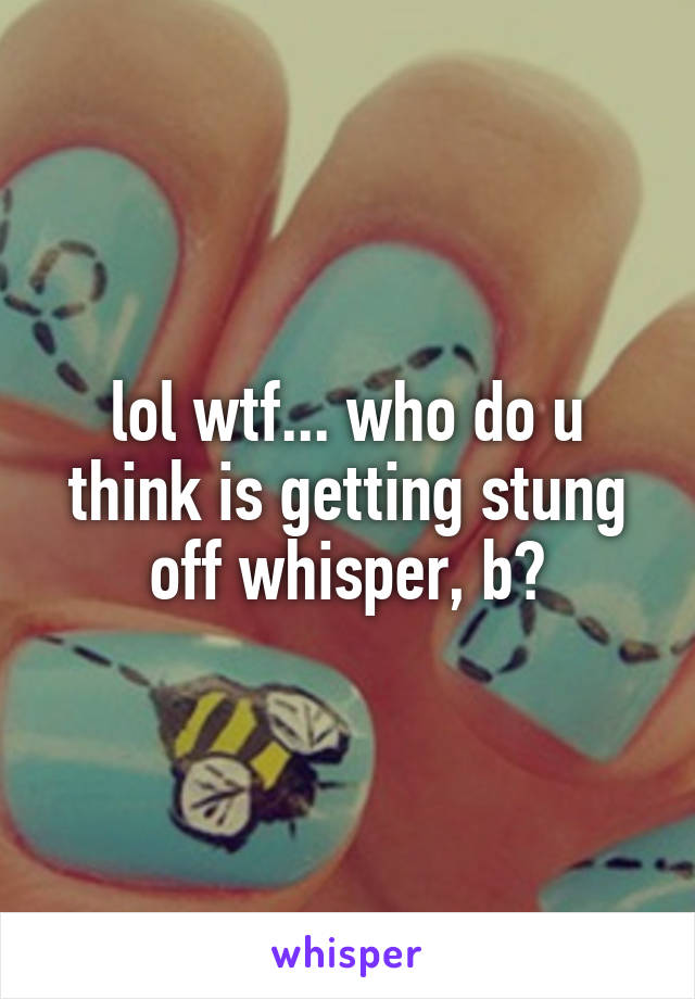 lol wtf... who do u think is getting stung off whisper, b?