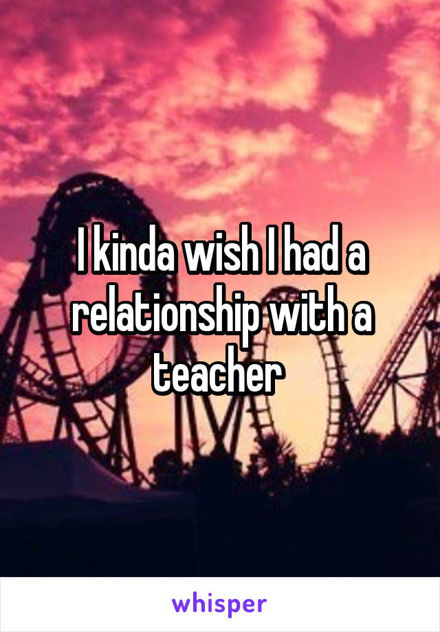 I kinda wish I had a relationship with a teacher 