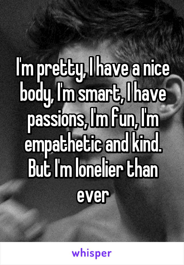I'm pretty, I have a nice body, I'm smart, I have passions, I'm fun, I'm empathetic and kind. But I'm lonelier than ever