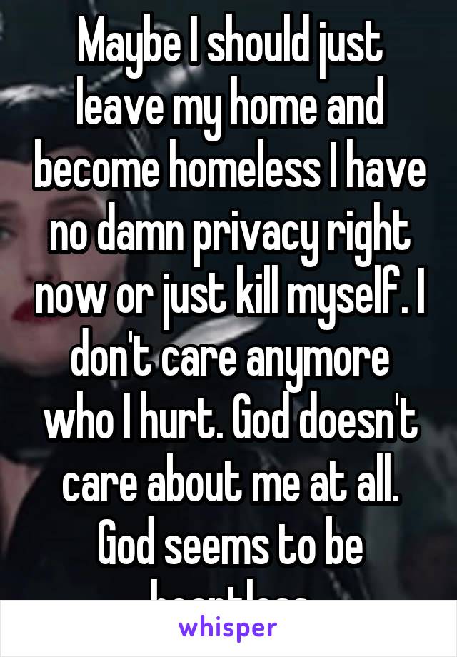 Maybe I should just leave my home and become homeless I have no damn privacy right now or just kill myself. I don't care anymore who I hurt. God doesn't care about me at all. God seems to be heartless