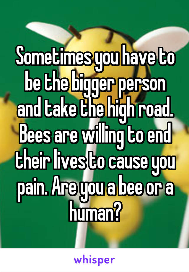 Sometimes you have to be the bigger person and take the high road. Bees are willing to end their lives to cause you pain. Are you a bee or a human?