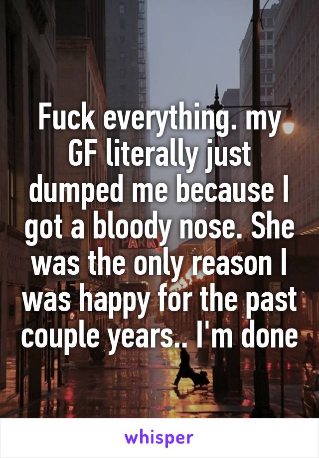 Fuck everything. my GF literally just dumped me because I got a bloody nose. She was the only reason I was happy for the past couple years.. I'm done