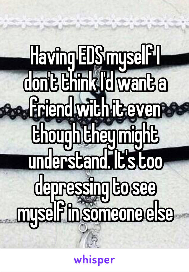 Having EDS myself I don't think I'd want a friend with it even though they might understand. It's too depressing to see myself in someone else