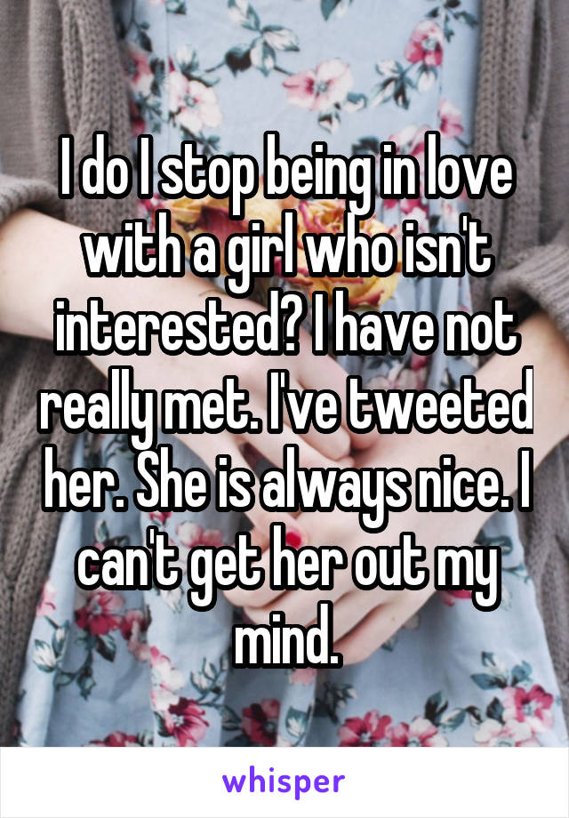 I do I stop being in love with a girl who isn't interested? I have not really met. I've tweeted her. She is always nice. I can't get her out my mind.