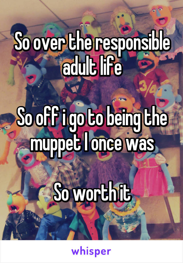 So over the responsible adult life

So off i go to being the muppet I once was

So worth it
