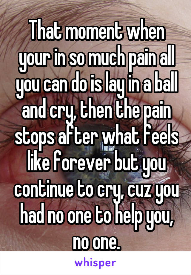That moment when your in so much pain all you can do is lay in a ball and cry, then the pain stops after what feels like forever but you continue to cry, cuz you had no one to help you, no one.