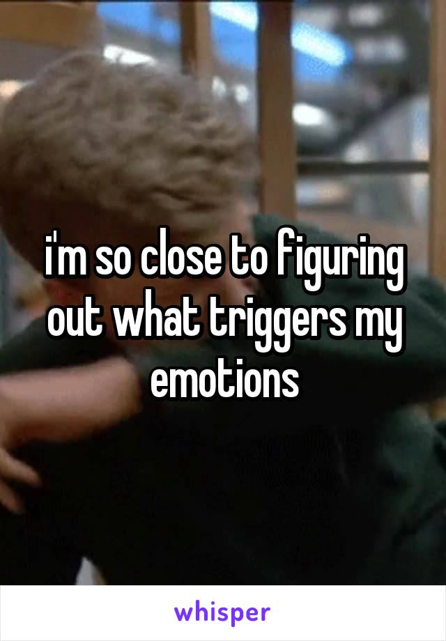 i'm so close to figuring out what triggers my emotions