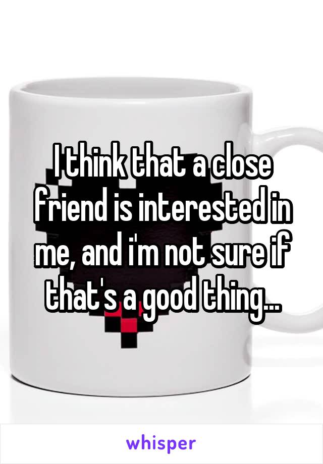 I think that a close friend is interested in me, and i'm not sure if that's a good thing...