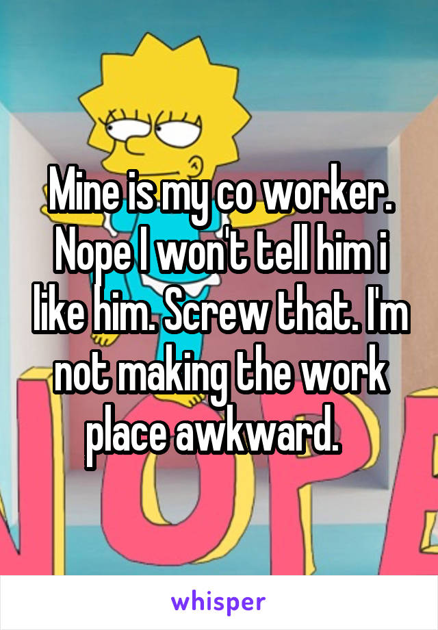 Mine is my co worker. Nope I won't tell him i like him. Screw that. I'm not making the work place awkward.  